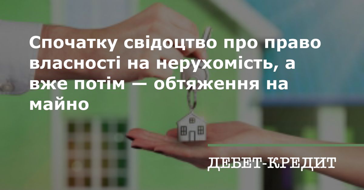 Спочатку свідоцтво про право власності на нерухомість, а вже потім — обтяження на майно