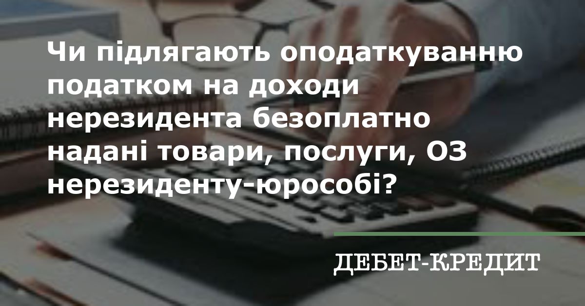 Чи підлягають оподаткуванню податком на доходи нерезидента безоплатно надані товари, послуги, ОЗ нерезиденту-юрособі?