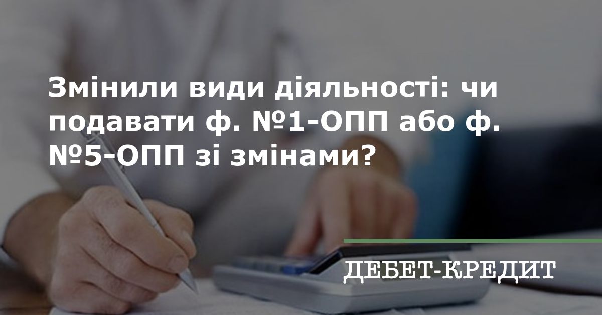 Змінили види діяльності: чи подавати ф. №1-ОПП або ф. №5-ОПП зі змінами?