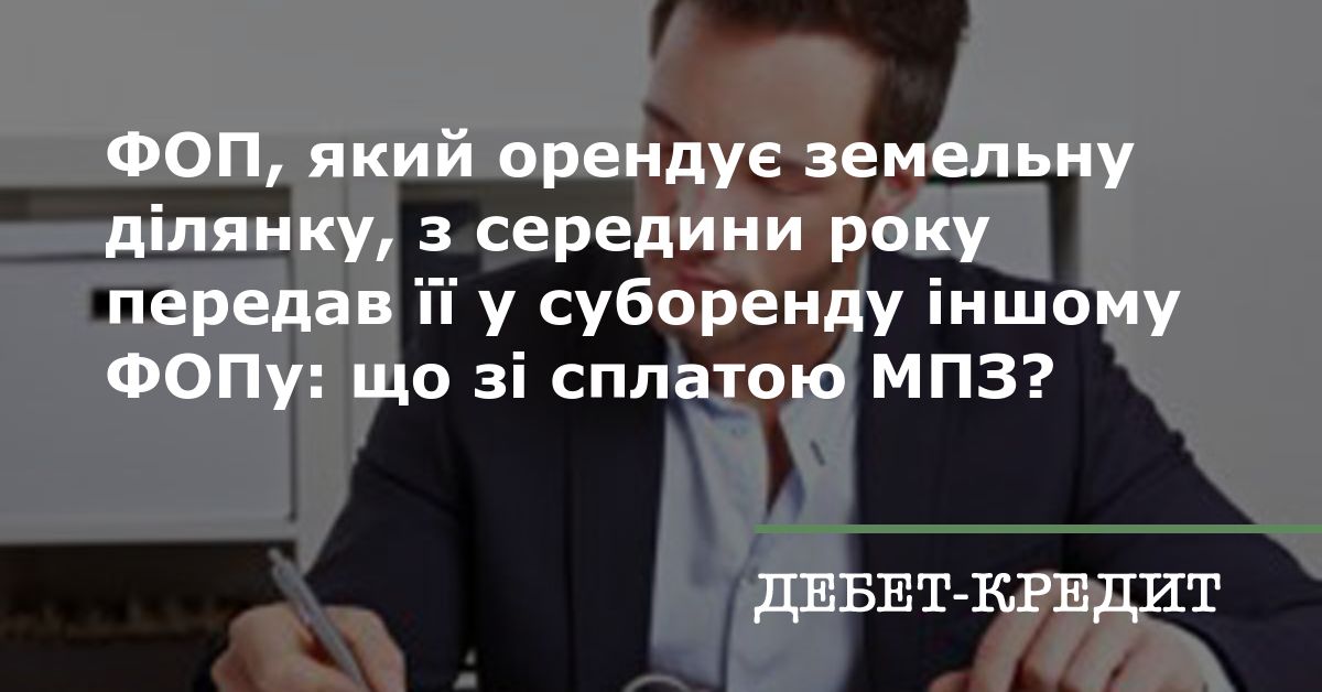 ФОП, який орендує земельну ділянку, з середини року передав її у суборенду  іншому ФОПу: що зі сплатою МПЗ?